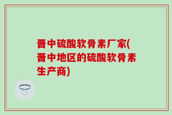 晋中硫酸软骨素厂家(晋中地区的硫酸软骨素生产商) 晋中硫酸软骨素厂家(晋中地区的硫酸软骨素生产商)