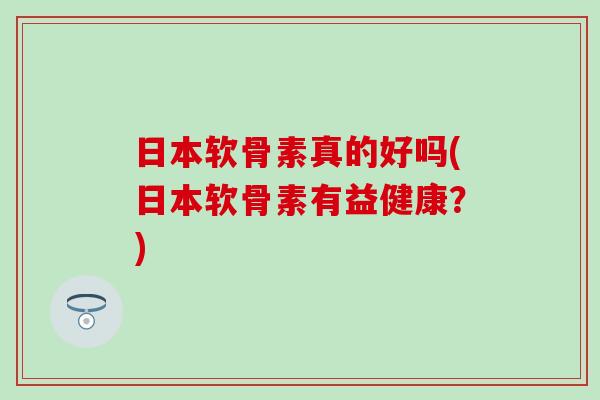 日本软骨素真的好吗(日本软骨素有益健康？)