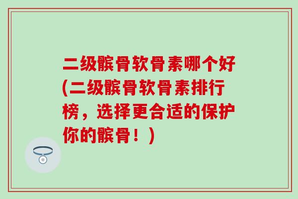 二级髌骨软骨素哪个好(二级髌骨软骨素排行榜，选择更合适的保护你的髌骨！)