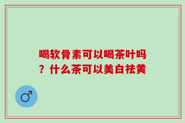 喝软骨素可以喝茶叶吗？什么茶可以美白祛黄