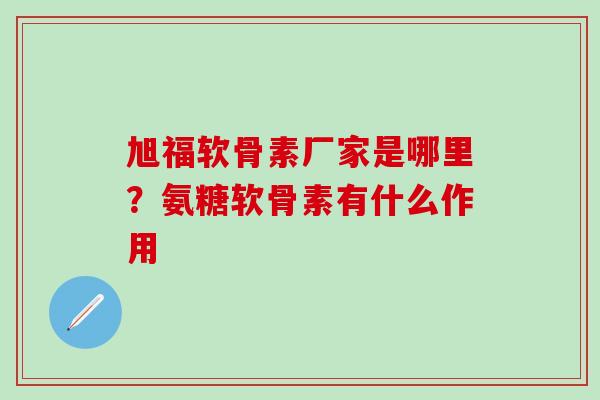 旭福软骨素厂家是哪里？氨糖软骨素有什么作用