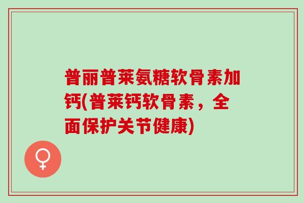 普丽普莱氨糖软骨素加钙(普莱钙软骨素，全面保护关节健康)