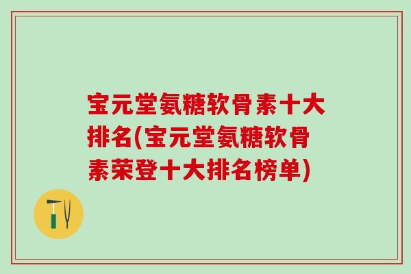 宝元堂氨糖软骨素十大排名(宝元堂氨糖软骨素荣登十大排名榜单)
