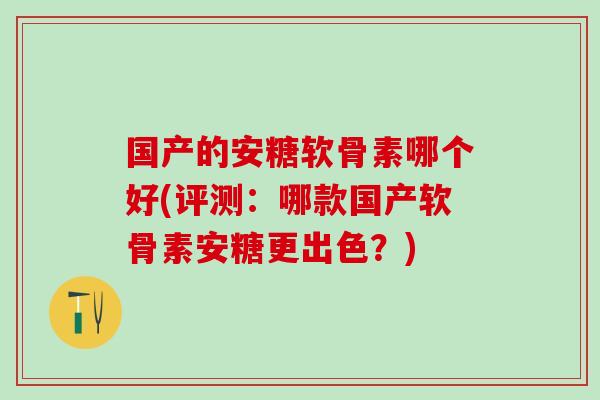 国产的安糖软骨素哪个好(评测：哪款国产软骨素安糖更出色？)