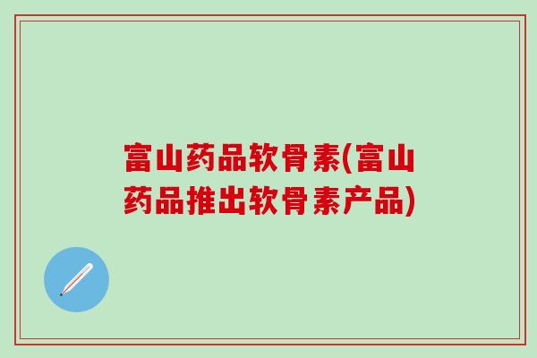 富山药品软骨素(富山药品推出软骨素产品)