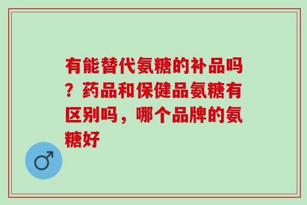 有能替代氨糖的补品吗？药品和保健品氨糖有区别吗，哪个品牌的氨糖好