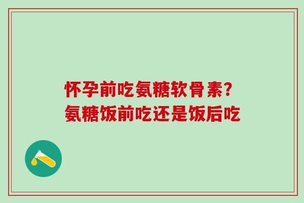 怀孕前吃氨糖软骨素？氨糖饭前吃还是饭后吃