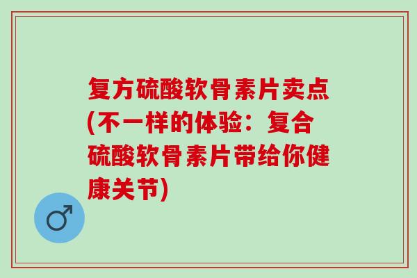 复方硫酸软骨素片卖点(不一样的体验：复合硫酸软骨素片带给你健康关节)