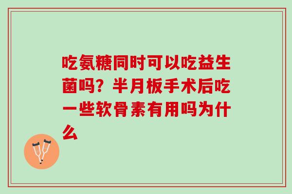 吃氨糖同时可以吃益生菌吗？半月板手术后吃一些软骨素有用吗为什么