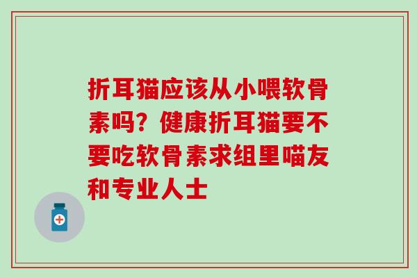 折耳猫应该从小喂软骨素吗?健康折耳猫要不要吃软骨素求组里喵友和专业人士 折耳猫应该从小喂软骨素吗?健康折耳猫要不要吃软骨素求组里喵友和专业人士
