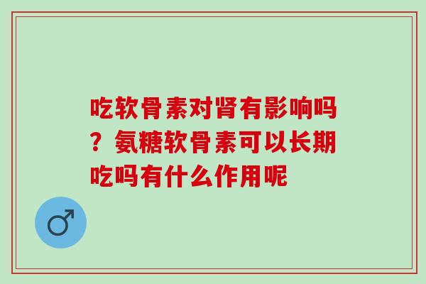 吃软骨素对肾有影响吗？氨糖软骨素可以长期吃吗有什么作用呢