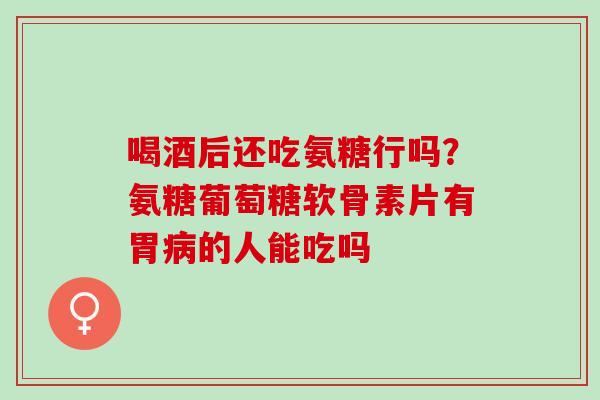 喝酒后还吃氨糖行吗？氨糖葡萄糖软骨素片有胃病的人能吃吗