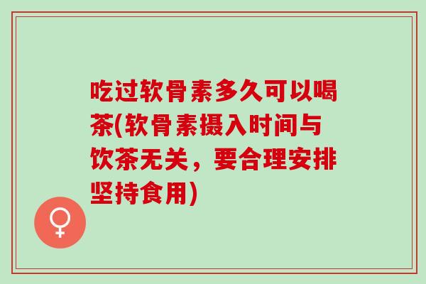 吃过软骨素多久可以喝茶(软骨素摄入时间与饮茶无关，要合理安排坚持食用)