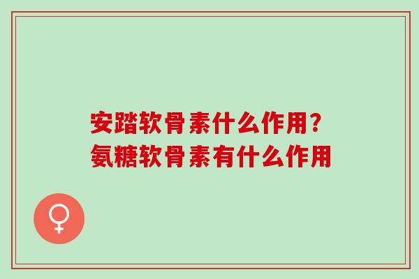 安踏软骨素什么作用？氨糖软骨素有什么作用