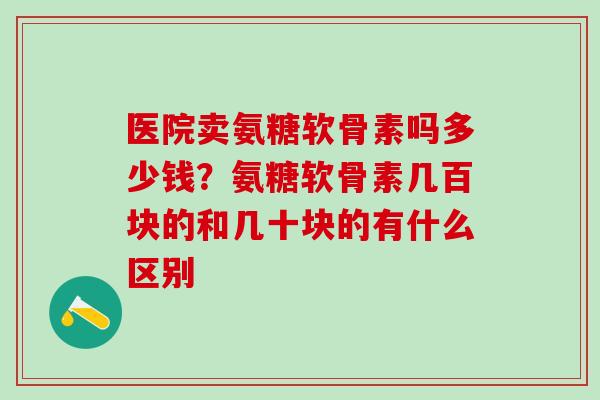 医院卖氨糖软骨素吗多少钱？氨糖软骨素几百块的和几十块的有什么区别