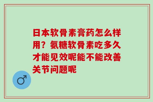 日本软骨素膏药怎么样用？氨糖软骨素吃多久才能见效呢能不能改善关节问题呢
