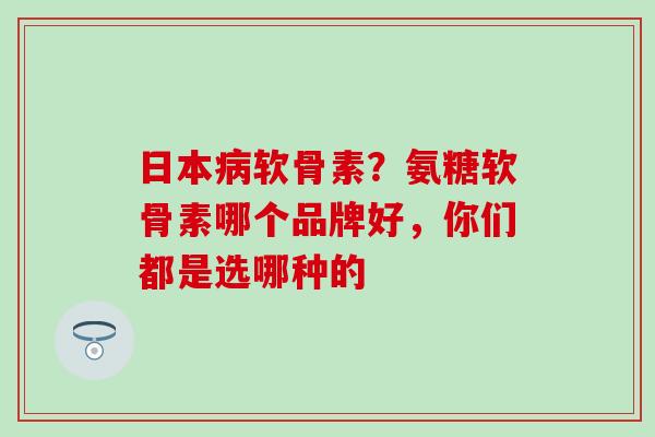 日本病软骨素？氨糖软骨素哪个品牌好，你们都是选哪种的