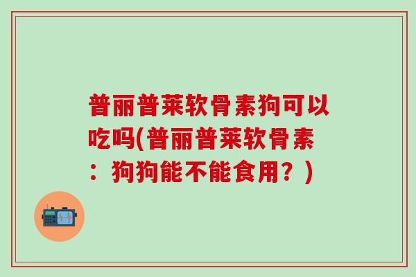 普丽普莱软骨素狗可以吃吗(普丽普莱软骨素：狗狗能不能食用？)