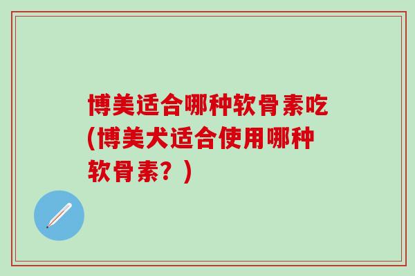 博美适合哪种软骨素吃(博美犬适合使用哪种软骨素？)