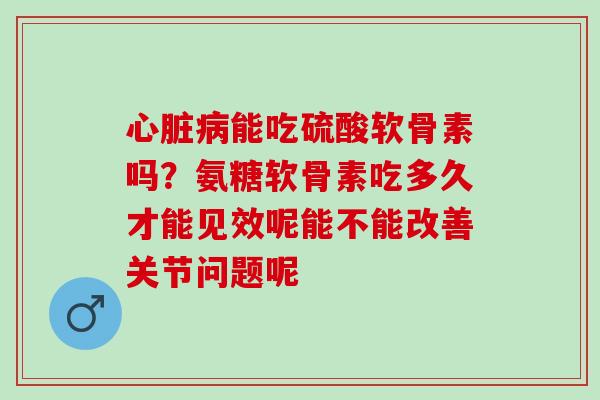 心脏病能吃硫酸软骨素吗？氨糖软骨素吃多久才能见效呢能不能改善关节问题呢