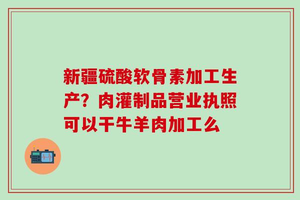 新疆硫酸软骨素加工生产？肉灌制品营业执照可以干牛羊肉加工么