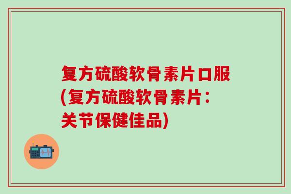 复方硫酸软骨素片口服(复方硫酸软骨素片：关节保健佳品)