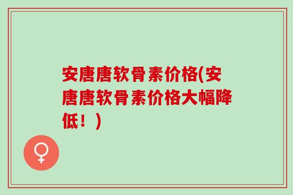 安唐唐软骨素价格(安唐唐软骨素价格大幅降低！)