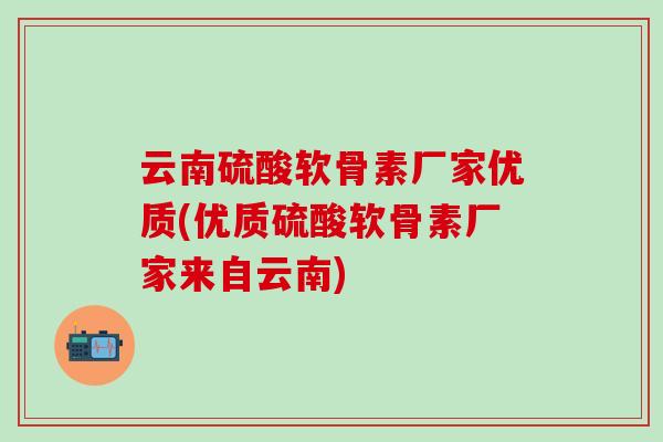 云南硫酸软骨素厂家优质(优质硫酸软骨素厂家来自云南)
