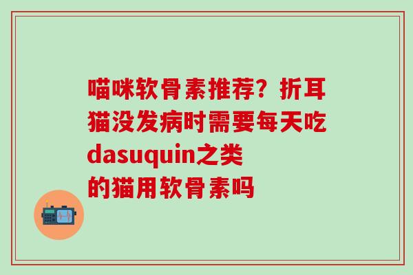 喵咪软骨素推荐？折耳猫没发病时需要每天吃dasuquin之类的猫用软骨素吗
