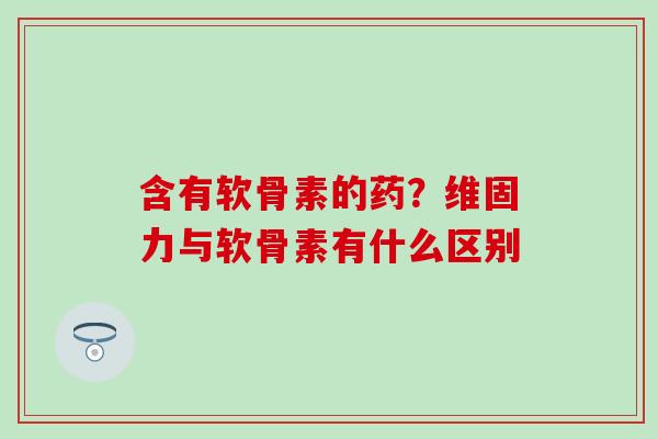 含有软骨素的药？维固力与软骨素有什么区别