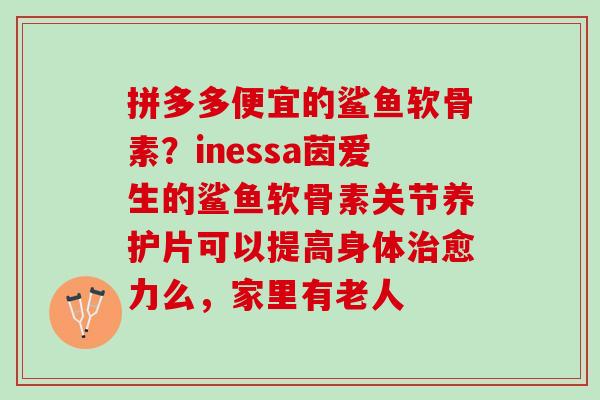 拼多多便宜的鲨鱼软骨素？inessa茵爱生的鲨鱼软骨素关节养护片可以提高身体治愈力么，家里有老人