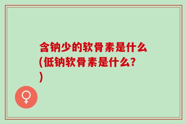 含钠少的软骨素是什么(低钠软骨素是什么？)