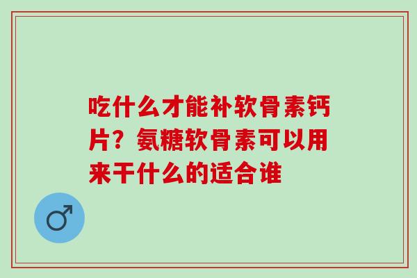 吃什么才能补软骨素钙片？氨糖软骨素可以用来干什么的适合谁