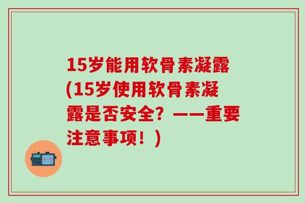 15岁能用软骨素凝露(15岁使用软骨素凝露是否安全？——重要注意事项！)