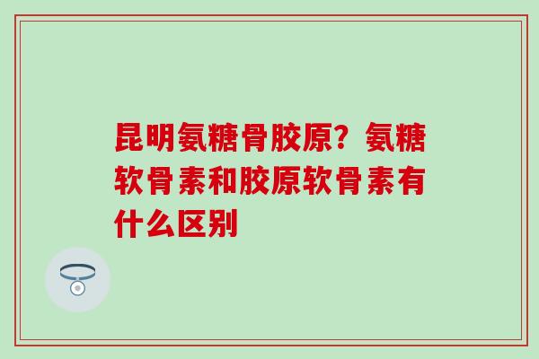 昆明氨糖骨胶原？氨糖软骨素和胶原软骨素有什么区别