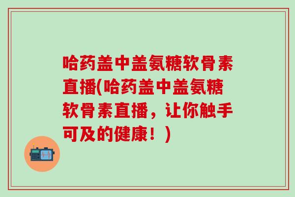 哈药盖中盖氨糖软骨素直播(哈药盖中盖氨糖软骨素直播，让你触手可及的健康！)