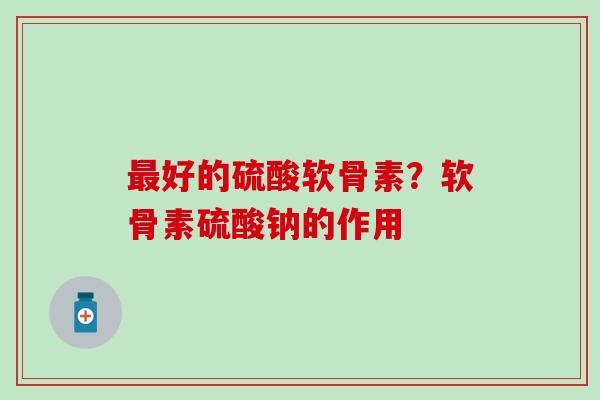 最好的硫酸软骨素？软骨素硫酸钠的作用