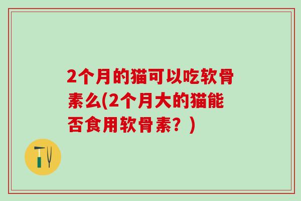 2个月的猫可以吃软骨素么(2个月大的猫能否食用软骨素？)
