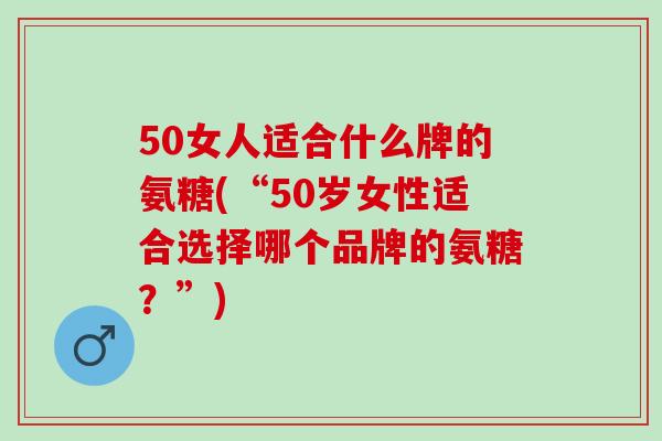50女人适合什么牌的氨糖(“50岁女性适合选择哪个品牌的氨糖？”)