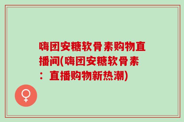 嗨团安糖软骨素购物直播间(嗨团安糖软骨素：直播购物新热潮)