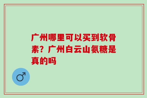 广州哪里可以买到软骨素？广州白云山氨糖是真的吗