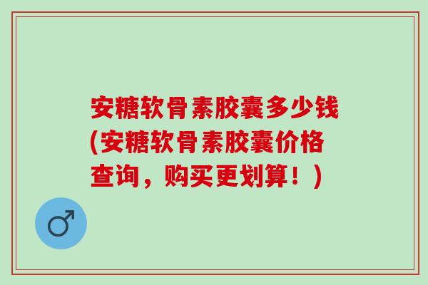 安糖软骨素胶囊多少钱(安糖软骨素胶囊价格查询，购买更划算！)