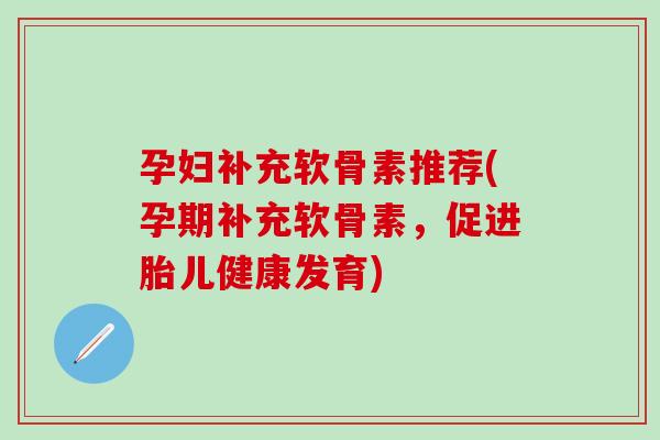 孕妇补充软骨素推荐(孕期补充软骨素，促进胎儿健康发育)