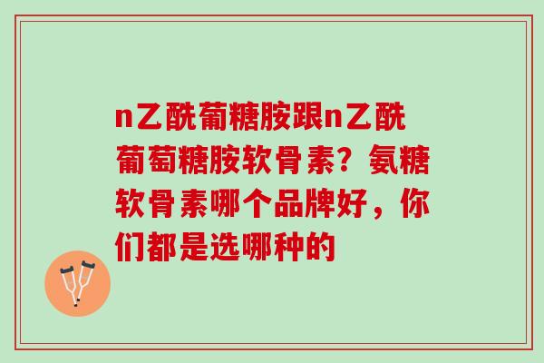 n乙酰葡糖胺跟n乙酰葡萄糖胺软骨素？氨糖软骨素哪个品牌好，你们都是选哪种的
