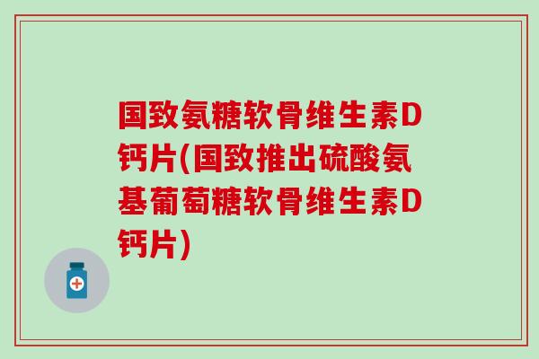 国致氨糖软骨维生素D钙片(国致推出硫酸氨基葡萄糖软骨维生素D钙片)