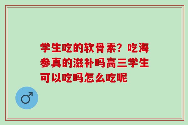 学生吃的软骨素?吃海参真的滋补吗高三学生可以吃吗怎么吃呢 学生吃的软骨素?吃海参真的滋补吗高三学生可以吃吗怎么吃呢