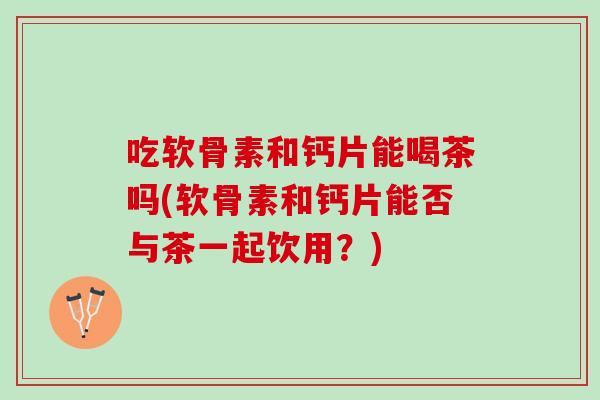吃软骨素和钙片能喝茶吗(软骨素和钙片能否与茶一起饮用？)