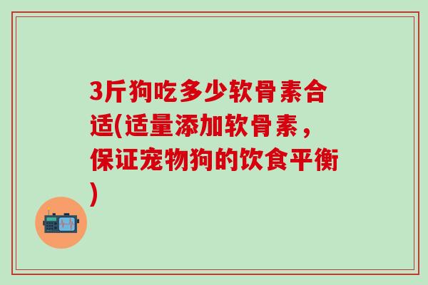 3斤狗吃多少软骨素合适(适量添加软骨素,保证宠物狗的饮食平衡) 3斤狗吃多少软骨素合适(适量添加软骨素,保证宠物狗的饮食平衡)