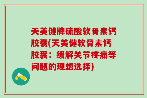 天美健牌硫酸软骨素钙胶囊(天美健软骨素钙胶囊：缓解关节疼痛等问题的理想选择)