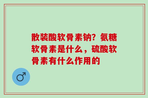 散装酸软骨素钠?氨糖软骨素是什么,硫酸软骨素有什么作用的 散装酸软骨素钠?氨糖软骨素是什么,硫酸软骨素有什么作用的